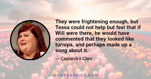 They were frightening enough, but Tessa could not help but feel that if Will were there, he would have commented that they looked like turnips, and perhaps made up a song about it.