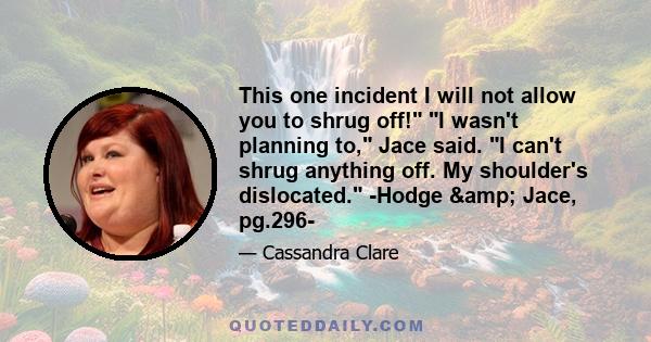 This one incident I will not allow you to shrug off! I wasn't planning to, Jace said. I can't shrug anything off. My shoulder's dislocated. -Hodge & Jace, pg.296-