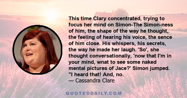 This time Clary concentrated, trying to focus her mind on Simon-The Simon-ness of him, the shape of the way he thought, the feeling of hearing his voice, the sence of him close. His whispers, his secrets, the way he