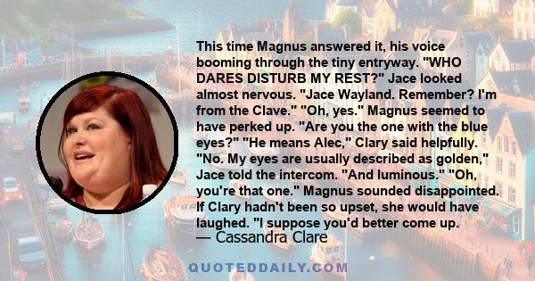 This time Magnus answered it, his voice booming through the tiny entryway. WHO DARES DISTURB MY REST? Jace looked almost nervous. Jace Wayland. Remember? I'm from the Clave. Oh, yes. Magnus seemed to have perked up. Are 