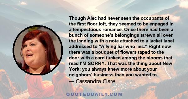 Though Alec had never seen the occupants of the first floor loft, they seemed to be engaged in a tempestuous romance. Once there had been a bunch of someone's belongings strewn all over the landing with a note attached