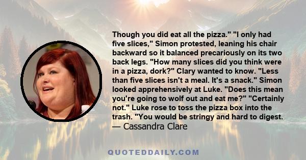 Though you did eat all the pizza. I only had five slices, Simon protested, leaning his chair backward so it balanced precariously on its two back legs. How many slices did you think were in a pizza, dork? Clary wanted