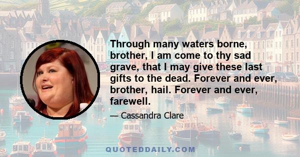 Through many waters borne, brother, I am come to thy sad grave, that I may give these last gifts to the dead. Forever and ever, brother, hail. Forever and ever, farewell.