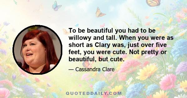 To be beautiful you had to be willowy and tall. When you were as short as Clary was, just over five feet, you were cute. Not pretty or beautiful, but cute.