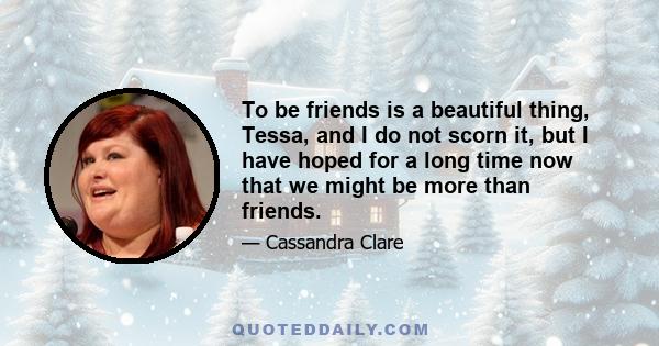 To be friends is a beautiful thing, Tessa, and I do not scorn it, but I have hoped for a long time now that we might be more than friends.