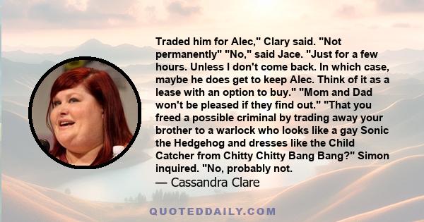 Traded him for Alec, Clary said. Not permanently No, said Jace. Just for a few hours. Unless I don't come back. In which case, maybe he does get to keep Alec. Think of it as a lease with an option to buy. Mom and Dad