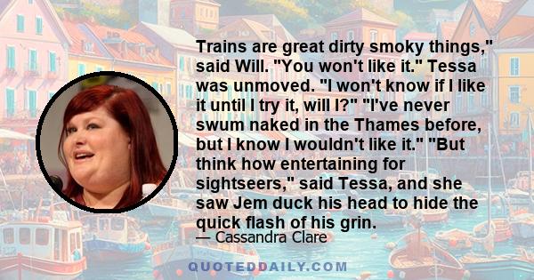 Trains are great dirty smoky things, said Will. You won't like it. Tessa was unmoved. I won't know if I like it until I try it, will I? I've never swum naked in the Thames before, but I know I wouldn't like it. But