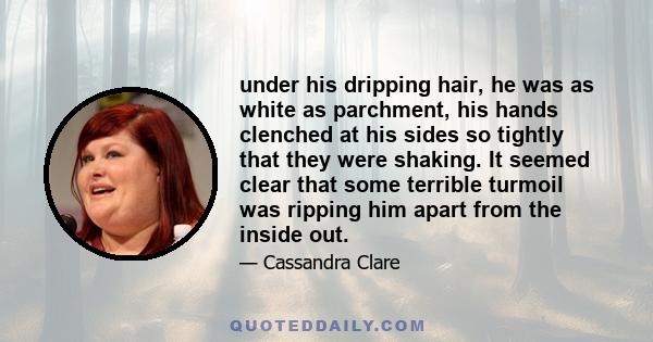 under his dripping hair, he was as white as parchment, his hands clenched at his sides so tightly that they were shaking. It seemed clear that some terrible turmoil was ripping him apart from the inside out.