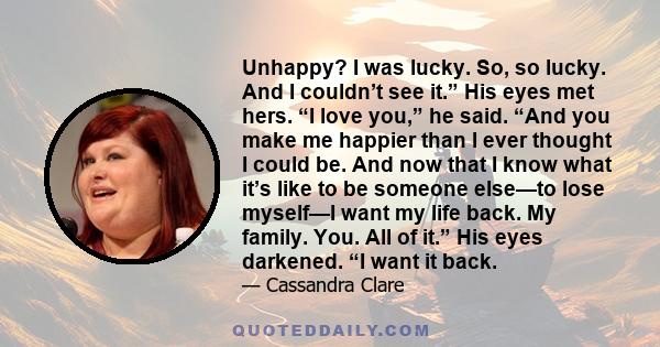 Unhappy? I was lucky. So, so lucky. And I couldn’t see it.” His eyes met hers. “I love you,” he said. “And you make me happier than I ever thought I could be. And now that I know what it’s like to be someone else—to