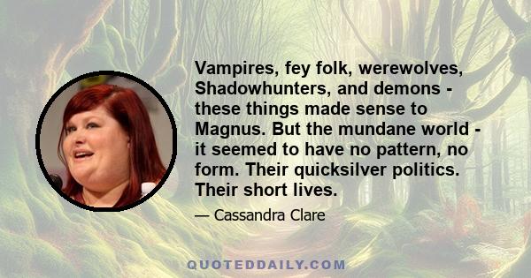 Vampires, fey folk, werewolves, Shadowhunters, and demons - these things made sense to Magnus. But the mundane world - it seemed to have no pattern, no form. Their quicksilver politics. Their short lives.