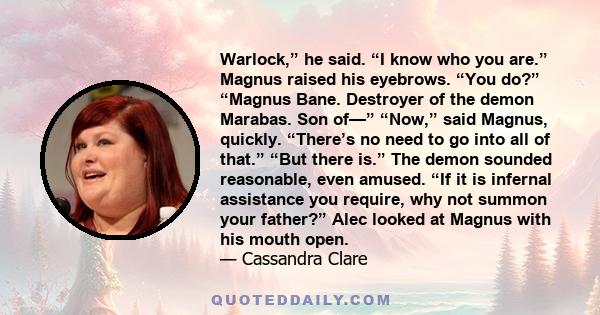 Warlock,” he said. “I know who you are.” Magnus raised his eyebrows. “You do?” “Magnus Bane. Destroyer of the demon Marabas. Son of—” “Now,” said Magnus, quickly. “There’s no need to go into all of that.” “But there