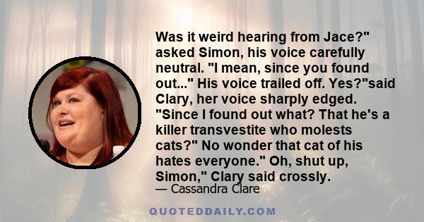 Was it weird hearing from Jace? asked Simon, his voice carefully neutral. I mean, since you found out... His voice trailed off. Yes?said Clary, her voice sharply edged. Since I found out what? That he's a killer