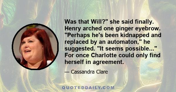 Was that Will? she said finally. Henry arched one ginger eyebrow. Perhaps he's been kidnapped and replaced by an automaton, he suggested. It seems possible... For once Charlotte could only find herself in agreement.