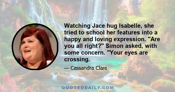 Watching Jace hug Isabelle, she tried to school her features into a happy and loving expression. Are you all right? Simon asked, with some concern. Your eyes are crossing.