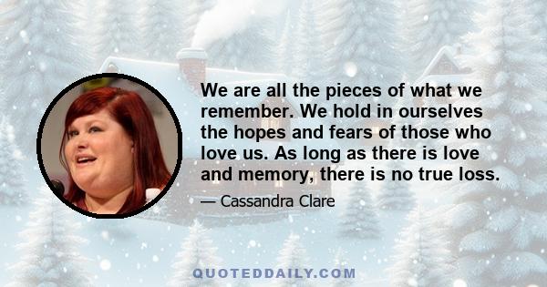 We are all the pieces of what we remember. We hold in ourselves the hopes and fears of those who love us. As long as there is love and memory, there is no true loss.