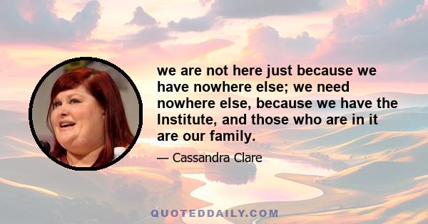 we are not here just because we have nowhere else; we need nowhere else, because we have the Institute, and those who are in it are our family.