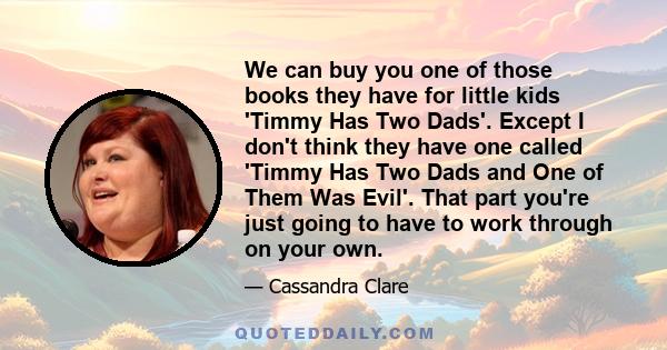 We can buy you one of those books they have for little kids 'Timmy Has Two Dads'. Except I don't think they have one called 'Timmy Has Two Dads and One of Them Was Evil'. That part you're just going to have to work