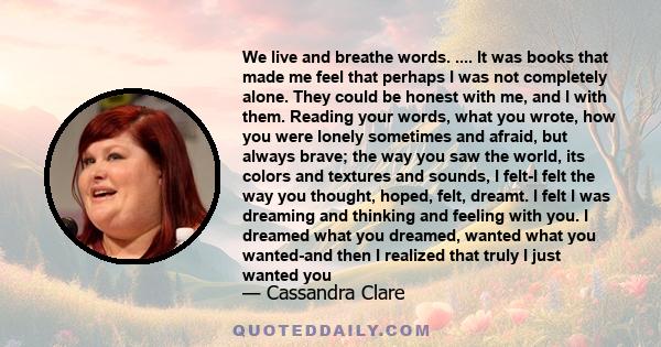 We live and breathe words. .... It was books that made me feel that perhaps I was not completely alone. They could be honest with me, and I with them. Reading your words, what you wrote, how you were lonely sometimes