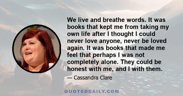 We live and breathe words. It was books that kept me from taking my own life after I thought I could never love anyone, never be loved again. It was books that made me feel that perhaps I was not completely alone. They