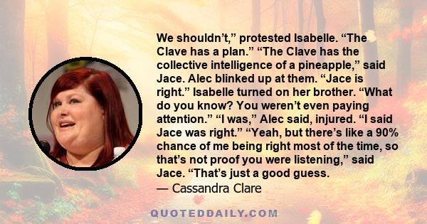 We shouldn’t,” protested Isabelle. “The Clave has a plan.” “The Clave has the collective intelligence of a pineapple,” said Jace. Alec blinked up at them. “Jace is right.” Isabelle turned on her brother. “What do you