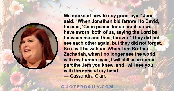 We spoke of how to say good-bye,” Jem said. “When Jonathan bid farewell to David, he said, ‘Go in peace, for as much as we have sworn, both of us, saying the Lord be between me and thee, forever.’ They did not see each