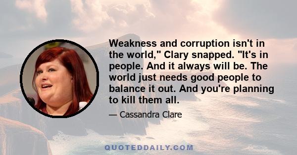 Weakness and corruption isn't in the world, Clary snapped. It's in people. And it always will be. The world just needs good people to balance it out. And you're planning to kill them all.