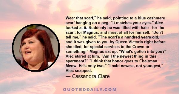 Wear that scarf, he said, pointing to a blue cashmere scarf hanging on a peg. It matches your eyes. Alec looked at it. Suddenly he was filled with hate - for the scarf, for Magnus, and most of all for himself. Don't