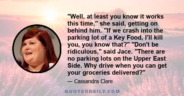 Well, at least you know it works this time, she said, getting on behind him. If we crash into the parking lot of a Key Food, I'll kill you, you know that? Don't be ridiculous, said Jace. There are no parking lots on the 