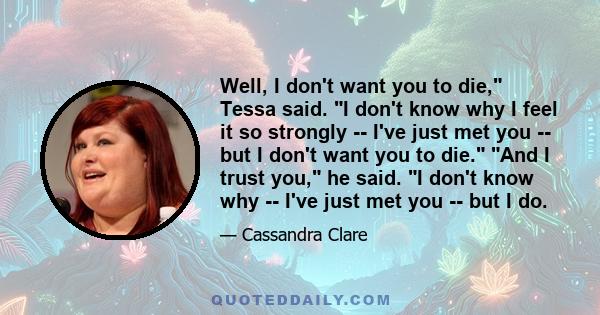 Well, I don't want you to die, Tessa said. I don't know why I feel it so strongly -- I've just met you -- but I don't want you to die. And I trust you, he said. I don't know why -- I've just met you -- but I do.