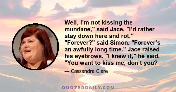 Well, I’m not kissing the mundane, said Jace. I’d rather stay down here and rot. Forever? said Simon. Forever’s an awfully long time. Jace raised his eyebrows. I knew it, he said. You want to kiss me, don’t you?