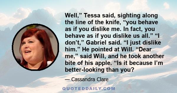 Well,” Tessa said, sighting along the line of the knife, “you behave as if you dislike me. In fact, you behave as if you dislike us all.” “I don’t,” Gabriel said. “I just dislike him.” He pointed at Will. “Dear me,”