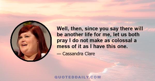 Well, then, since you say there will be another life for me, let us both pray I do not make as colossal a mess of it as I have this one.