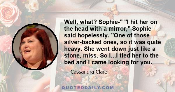 Well, what? Sophie- I hit her on the head with a mirror, Sophie said hopelessly. One of those silver-backed ones, so it was quite heavy. She went down just like a stone, miss. So I...I tied her to the bed and I came