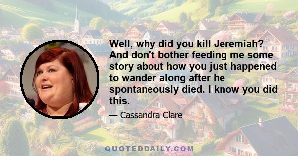 Well, why did you kill Jeremiah? And don't bother feeding me some story about how you just happened to wander along after he spontaneously died. I know you did this.