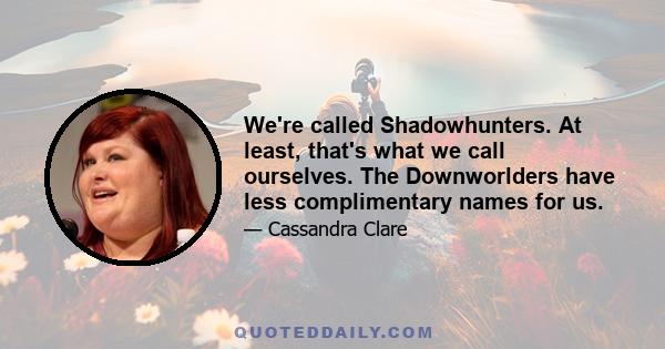 We're called Shadowhunters. At least, that's what we call ourselves. The Downworlders have less complimentary names for us.