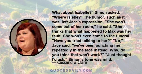 What about Isabelle? Simon asked. Where is she? The humor, such as it was, left Jace's expression. She won't come out of her room, he said. She thinks that what happened to Max was her fault. She won't even come to the