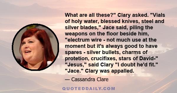 What are all these? Clary asked. Vials of holy water, blessed knives, steel and silver blades, Jace said, piling the weapons on the floor beside him, electrum wire - not much use at the moment but it's always good to