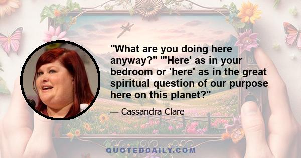 What are you doing here anyway? 'Here' as in your bedroom or 'here' as in the great spiritual question of our purpose here on this planet?