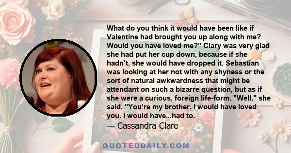 What do you think it would have been like if Valentine had brought you up along with me? Would you have loved me? Clary was very glad she had put her cup down, because if she hadn't, she would have dropped it. Sebastian 