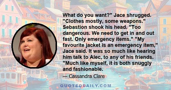 What do you want? Jace shrugged. Clothes mostly, some weapons. Sebastion shook his head. Too dangerous. We need to get in and out fast. Only emergency items. My favourite jacket is an emergency item, Jace said. It was