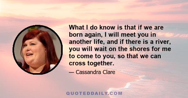 What I do know is that if we are born again, I will meet you in another life, and if there is a river, you will wait on the shores for me to come to you, so that we can cross together.