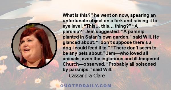 What is this?” he went on now, spearing an unfortunate object on a fork and raising it to eye level. “This… this… thing?” “A parsnip?” Jem suggested. “A parsnip planted in Satan’s own garden.” said Will. He glanced