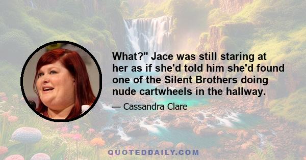 What? Jace was still staring at her as if she'd told him she'd found one of the Silent Brothers doing nude cartwheels in the hallway.