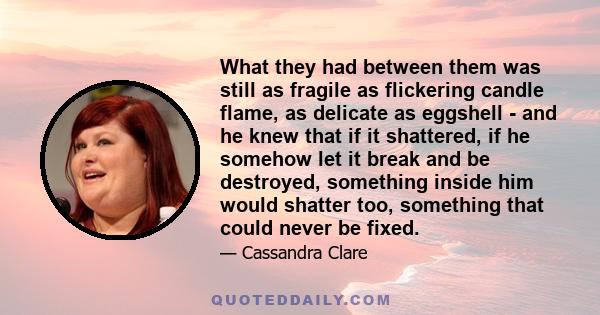 What they had between them was still as fragile as flickering candle flame, as delicate as eggshell - and he knew that if it shattered, if he somehow let it break and be destroyed, something inside him would shatter