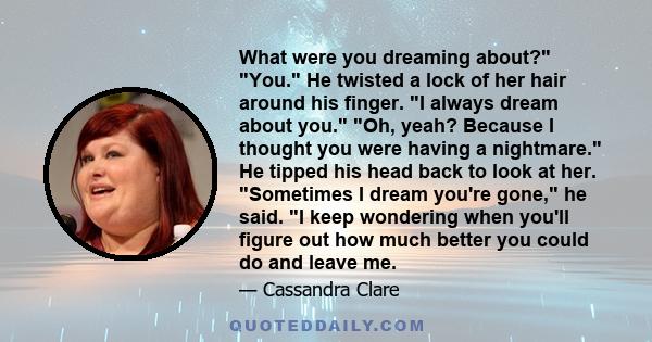 What were you dreaming about? You. He twisted a lock of her hair around his finger. I always dream about you. Oh, yeah? Because I thought you were having a nightmare. He tipped his head back to look at her. Sometimes I