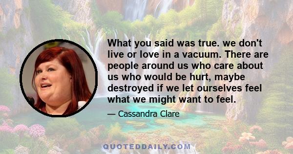 What you said was true. we don't live or love in a vacuum. There are people around us who care about us who would be hurt, maybe destroyed if we let ourselves feel what we might want to feel.