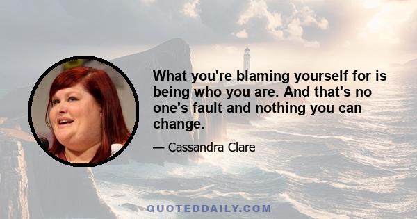 What you're blaming yourself for is being who you are. And that's no one's fault and nothing you can change.