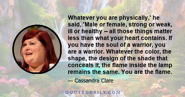 Whatever you are physically,' he said, 'Male or female, strong or weak, ill or healthy -- all those things matter less than what your heart contains. If you have the soul of a warrior, you are a warrior. Whatever the