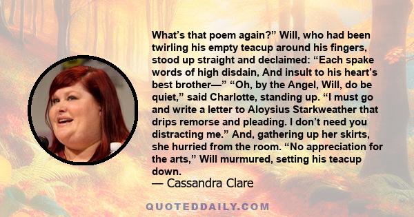 What’s that poem again?” Will, who had been twirling his empty teacup around his fingers, stood up straight and declaimed: “Each spake words of high disdain, And insult to his heart’s best brother—” “Oh, by the Angel,