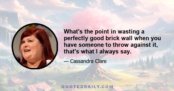 What's the point in wasting a perfectly good brick wall when you have someone to throw against it, that's what I always say.